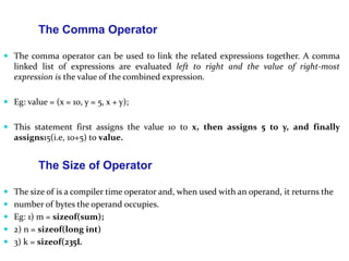 The Comma Operator
 The comma operator can be used to link the related expressions together. A comma
linked list of expressions are evaluated left to right and the value of right-most
expression is the value of the combined expression.
 Eg: value = (x = 10, y = 5, x + y);
 This statement first assigns the value 10 to x, then assigns 5 to y, and finally
assigns15(i.e, 10+5) to value.
The Size of Operator
 The size of is a compiler time operator and, when used with an operand, it returns the
 number of bytes the operand occupies.
 Eg: 1) m = sizeof(sum);
 2) n = sizeof(long int)
 3) k = sizeof(235L
 