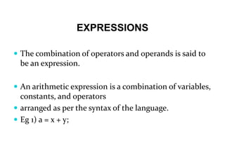 EXPRESSIONS
 The combination of operators and operands is said to
be an expression.
 An arithmetic expression is a combination of variables,
constants, and operators
 arranged as per the syntax of the language.
 Eg 1) a = x + y;
 