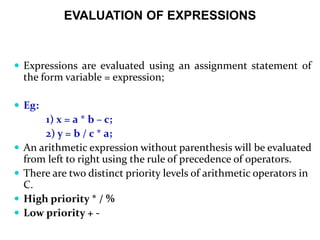 EVALUATION OF EXPRESSIONS
 Expressions are evaluated using an assignment statement of
the form variable = expression;
 Eg:
1) x = a * b – c;
2) y = b / c * a;
 An arithmetic expression without parenthesis will be evaluated
from left to right using the rule of precedence of operators.
 There are two distinct priority levels of arithmetic operators in
C.
 High priority * / %
 Low priority + -
 