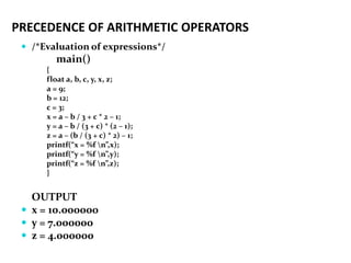PRECEDENCE OF ARITHMETIC OPERATORS
 /*Evaluation of expressions*/
main()
{
float a, b, c, y, x, z;
a = 9;
b = 12;
c = 3;
x = a – b / 3 + c * 2 – 1;
y = a – b / (3 + c) * (2 – 1);
z = a – (b / (3 + c) * 2) – 1;
printf(“x = %f n”,x);
printf(“y = %f n”,y);
printf(“z = %f n”,z);
}
OUTPUT
 x = 10.000000
 y = 7.000000
 z = 4.000000
 