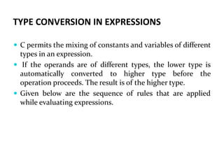 TYPE CONVERSION IN EXPRESSIONS
 C permits the mixing of constants and variables of different
types in an expression.
 If the operands are of different types, the lower type is
automatically converted to higher type before the
operation proceeds. The result is of the higher type.
 Given below are the sequence of rules that are applied
while evaluating expressions.
 