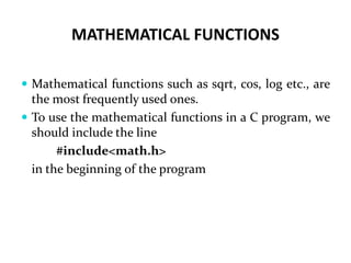 MATHEMATICAL FUNCTIONS
 Mathematical functions such as sqrt, cos, log etc., are
the most frequently used ones.
 To use the mathematical functions in a C program, we
should include the line
#include<math.h>
in the beginning of the program
 