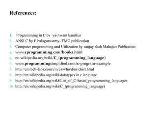 References:
1. Programming in C by yashwant kanitkar
2. ANSI C by E.balagurusamy- TMG publication
3. Computer programming and Utilization by sanjay shah Mahajan Publication
4. www.cprogramming.com/books.html
5. en.wikipedia.org/wiki/C_(programming_language)
6. www.programmingsimplified.com/c-program-example
7. http://cm.bell-labs.com/cm/cs/who/dmr/chist.html
8. http://en.wikipedia.org/wiki/datatypes in c language
9. http://en.wikipedia.org/wiki/List_of_C-based_programming_languages
10. http://en.wikipedia.org/wiki/C_(programming_language)
 