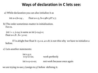 Ways of declaration in C lets see:
a) While declaration you can also initialize it as
int a=1,b=24; , float a=1.5, b=1.98+3.8*2.7;
b) The order sometimes matter in initialization.
For ex.
int i = 1, j=24; is same as int j=24,j=1;
float a=1.8 , b= 3.1+a;
IT is alright but float b =3.1+a ,a=1.8; is not this why we have to initialize a
before.
c) Lets another statements:
int x,y,z;
x=y=z=10; work perfectly
int x=y=z=10; not work because once again
we are trying to use y (assign to y) before defining it.
 