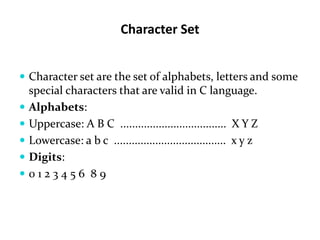 Character Set
 Character set are the set of alphabets, letters and some
special characters that are valid in C language.
 Alphabets:
 Uppercase: A B C .................................... X Y Z
 Lowercase: a b c ...................................... x y z
 Digits:
 0 1 2 3 4 5 6 8 9
 