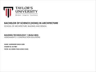 BACHELOR OF SCIENCE (HONS) IN ARCHITECTURE
SCHOOL OF ARCHITECTURE, BUILDING AND DESIGN
BUILDING TECHNOLOGY 1 (BLD61403)
ASSIGNMENT 2- CONSTRUCTION SOLUTIONS
NAME: HARWINDER SINGH GIRN
STUDENT ID: 0319881
TUTOR: AR. EDWIN YEAN LIONG CHAN
 