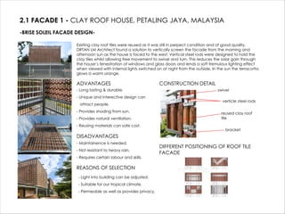 2.1 FACADE 1 - CLAY ROOF HOUSE, PETALING JAYA, MALAYSIA
-BRISE SOLEIL FACADE DESIGN-
Existing clay roof tiles were reused as it was still in perpect condition and of good quality.
DRTAN LM Architect found a solution to vertically screen the facade from the morning and
afternoon sun as the house is faced to the west. Vertical steel rods were designed to hold the
clay tiles whilst allowing free movement to swivel and turn. This reduces the solar gain through
the house’s fenestration of windows and glass doors and lends a soft tremulous lighting effect
when viewed with internal lights switched on at night from the outside. In the sun the terracotta
glows a warm orange.
ADVANTAGES
- Long lasting & durable.
- Unique and interective design can
attract people.
- Provides shading from sun.
- Provides natural ventilation.
- Reusing materials can safe cost.
DISADVANTAGES
- Maintainence is needed.
- Not resistant to heavy rain.
- Requires certain labour and skills.
REASONS OF SELECTION
CONSTRUCTION DETAIL
verticle steel rods
reused clay roof
tile
bracket
swivel
DIFFERENT POSITIONING OF ROOF TILE
FACADE
- Light into building can be adjusted.
- Suitable for our tropical climate.
- Permeable as well as provides privacy.
 