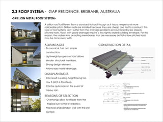 2.3 ROOF SYSTEM - GAP RESIDENCE, BRISBANE, AUSTRALIA
-SKILLION METAL ROOF SYSTEM-
A skillion roof is different from a standard flat roof though as it has a steeper and more
noticeable pitch. Skillion roofs are installed because they are cheap and fast to construct. This
type of roof systems don't suffer from the drainage problems encountered by less steeply
pitched roofs. Roofs with good drainage require a less tightly sealed building envelope. For this
reason, the rubber skins or roofing membranes that are necessary on flat or low pitched roofs
may be done away with.
ADVANTAGES
- Economical, fast and simple
construction.
- Lightweight property of roof allows
slender structural members.
- Strong design element.
- Allows easy water drainage.
DISADVANTAGES
- Can result in ceiling height being too
low if pitch is too steep.
- Can be quite noisy in the event of
heavy rain.
REASONS OF SELECTION
- Overhangs allow for shade from the
tropical sun to the level below.
- Practical and blends in well with the site
context.
CONSTRUCTION DETAIL
 