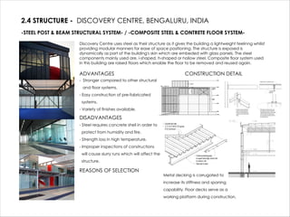 2.4 STRUCTURE - DISCOVERY CENTRE, BENGALURU, INDIA
-STEEL POST & BEAM STRUCTURAL SYSTEM- / -COMPOSITE STEEL & CONTRETE FLOOR SYSTEM-
Discovery Centre uses steel as their structure as it gives the building a lightweight feelinng whilist
providing modular manners for ease of space positioning. The structure is exposed is
dynamically as part of the building's skin which are embeded with glass panels. The steel
components mainly used are, i-shaped, h-shaped or hollow steel. Composite floor system used
in this building are raised floors which enable the floor to be removed and reused again.
ADVANTAGES
- Stronger compared to other structural
and floor systems.
- Easy construction of pre-fabricated
systems.
- Variety of finishes available.
DISADVANTAGES
- Steel requires concrete shell in order to
protect from humidity and fire.
- Strength loss in high temperature.
- Improper inspections of constructions
will cause slurry runs which will affect the
structure.
REASONS OF SELECTION
CONSTRUCTION DETAIL
Metal decking is corrugated to
increase its stiffness and spaning
capability. Floor decks serve as a
working platform during construction.
 