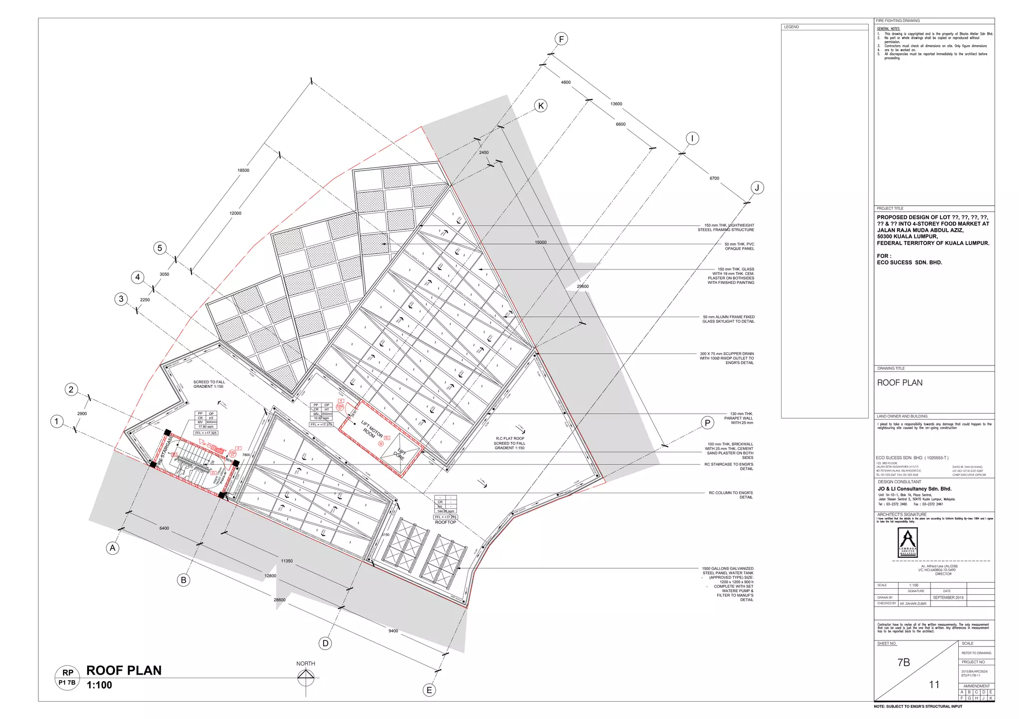 28600
6400
12800
9400
11350
2900
2250
3050
29600
13600
6700
5150
7800
18500
12000
2450
15000
150 mm THK. GLASS
WITH 19 mm THK. CEM.
PLASTER ON BOTHSIDES
WITH FINISHED PAINTING
50 mm ALUMN FRAME FIXED
GLASS SKYLIGHT TO DETAIL
50 mm THK. PVC
OPAQUE PANEL
1500 GALLONS GALVANIZED
STEEL PANEL WATER TANK
- (APPROVED TYPE) SIZE:
1200 x 1200 x 900 h
- COMPLETE WITH SET
WATERE PUMP &
FILTER TO MANUF'S
DETAIL
130 mm THK.
PARAPET WALL
WITH 25 mm
FFL = +17.325
CR
17.80 sqm
LIFT
M
OTOR
ROOM
-
-
-
144.95 sqm
PP OP
MV 3000mm
HT
FFL = +17.375
PP
CR
MV
OP
HT
2500mm
10.92 sqm
ROOFTOP
FFL = +17.275
-
CR
NV
300 X 75 mm SCUPPER DRAIN
WITH 100Ø RWDP OUTLET TO
ENGR'S DETAIL
R.C FLAT ROOF
FLOW
100 mm THK. BRICKWALL
WITH 25 mm THK. CEMENT
SAND PLASTER ON BOTH
SIDES
RC STAIRCASE TO ENGR'S
DETAIL
RC COLUMN TO ENGR'S
DETAIL
FLOW
FLOW
FLOW
FLOW
RWPOUTLET
RWPOUTLET
RWPOUTLET
RW
P
OUTLET
RW
P
OUTLET
RW
P
OUTLET
RW
P
OUTLET
FLOW
SCREED TO FALL
GRADIENT 1:150
RW
P
OUTLET
FLOW
FLOW
FLOW
FLOW
FLOW
RW
P
OUTLET
RWPOUTLET
FLOW
FLOW
RWP OUTLET
RWP OUTLET
RWPOUTLET
6600
4800
A
B
D
E
1
2
3
4
5
F
K
I
J
P
RWP OUTLET
RWP OUTLET
RWP OUTLET
FLOW
FLOW
RW
P
OUTLET
FLOW
RW
P
OUTLET
FLOW
RW
P
OUTLET
RWP OUTLET
1° FALL
RW
P
OUTLET
1° FALL
RWPOUTLET
FALL
FALL
FALL
FALL
FALL
FALL
FALL
FALL
FALL
FALL
FALL
FALL
FALLFALL
FALL
FALL
FALL
FALL
FALL
FALL
FALL
FALL
FALL
FALL
1° FALL
150 mm THK. LIGHTWEIGHT
STEEEL FRAMING STRUCTURE
dp 50
dp
50
FIRESTAIRCASE1
RISER:175mm
TREAD:300mm
STEPS:36
LIFTCORE
FRD
01
FRD
01
SCREED TO FALL
GRADIENT 1:150
LAND OWNER AND BUILDING
DRAWN BY
CHECKED BY
SCALE
SIGNATURE DATE
ARCHITECT'S SIGNATURE
SHEET NO.
AMMENDMENT
DRAWING TITLE
JO & LI Consultancy Sdn. Bhd.
DESIGN CONSULTANT
A B C D
F G H J
E
K
AR. ZAHARI ZUBIR
I/C NO: 571212-07-5587
DATO IR. TAN EU KANG
TEL: 03-1323 2567 FAX: 03-1323 2568 CHIEF EXECUTIVE OFFICER
123, 3RD FLOOR,
JALAN SETIA NUSANTARA U11/17,
40170 SHAH ALAM, SELANGOR D.E.
ECO SUCESS SDN. BHD. ( 1020553-T )
PROPOSED DESIGN OF LOT ??, ??, ??, ??,
?? & ?? INTO 4-STOREY FOOD MARKET AT
JALAN RAJA MUDA ABDUL AZIZ,
50300 KUALA LUMPUR,
FEDERAL TERRITORY OF KUALA LUMPUR.
FOR :
ECO SUCESS SDN. BHD.
SEPTEMBER 2015
1:100
I/C NO:640806-10-5490
Ar. Alfred Lee (AL/238)
DIRECTOR
L E M B A G A
A R K I T E K
M A L A Y S I A
L E M B A G A
A R K I T E K
M A L A Y S I A
SCALE
REFER TO DRAWING
FIRE FIGHTING DRAWING
PROJECT TITLE
PROJECT NO.
7B
11
2015/BA/ARC3524/
BT2/P1/7B-11
ROOF PLAN
ROOF PLAN
1:100
RP
P1 7B
NORTH
NOTE: SUBJECT TO ENGR'S STRUCTURAL INPUT
LEGEND
 