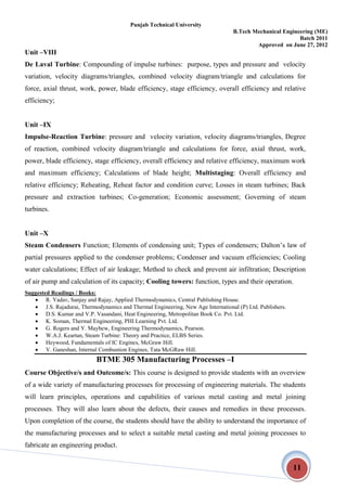 Punjab Technical University
B.Tech Mechanical Engineering (ME)
Batch 2011
Approved on June 27, 2012
11
Unit –VIII
De Laval Turbine: Compounding of impulse turbines: purpose, types and pressure and velocity
variation, velocity diagrams/triangles, combined velocity diagram/triangle and calculations for
force, axial thrust, work, power, blade efficiency, stage efficiency, overall efficiency and relative
efficiency;
Unit –IX
Impulse-Reaction Turbine: pressure and velocity variation, velocity diagrams/triangles, Degree
of reaction, combined velocity diagram/triangle and calculations for force, axial thrust, work,
power, blade efficiency, stage efficiency, overall efficiency and relative efficiency, maximum work
and maximum efficiency; Calculations of blade height; Multistaging: Overall efficiency and
relative efficiency; Reheating, Reheat factor and condition curve; Losses in steam turbines; Back
pressure and extraction turbines; Co-generation; Economic assessment; Governing of steam
turbines.
Unit –X
Steam Condensers Function; Elements of condensing unit; Types of condensers; Dalton’s law of
partial pressures applied to the condenser problems; Condenser and vacuum efficiencies; Cooling
water calculations; Effect of air leakage; Method to check and prevent air infiltration; Description
of air pump and calculation of its capacity; Cooling towers: function, types and their operation.
Suggested Readings / Books:
 R. Yadav, Sanjay and Rajay, Applied Thermodynamics, Central Publishing House.
 J.S. Rajadurai, Thermodynamics and Thermal Engineering, New Age International (P) Ltd. Publishers.
 D.S. Kumar and V.P. Vasandani, Heat Engineering, Metropolitan Book Co. Pvt. Ltd.
 K. Soman, Thermal Engineering, PHI Learning Pvt. Ltd.
 G. Rogers and Y. Mayhew, Engineering Thermodynamics, Pearson.
 W.A.J. Keartan, Steam Turbine: Theory and Practice, ELBS Series.
 Heywood, Fundamentals of IC Engines, McGraw Hill.
 V. Ganeshan, Internal Combustion Engines, Tata McGRaw Hill.
BTME 305 Manufacturing Processes –I
Course Objective/s and Outcome/s: This course is designed to provide students with an overview
of a wide variety of manufacturing processes for processing of engineering materials. The students
will learn principles, operations and capabilities of various metal casting and metal joining
processes. They will also learn about the defects, their causes and remedies in these processes.
Upon completion of the course, the students should have the ability to understand the importance of
the manufacturing processes and to select a suitable metal casting and metal joining processes to
fabricate an engineering product.
 