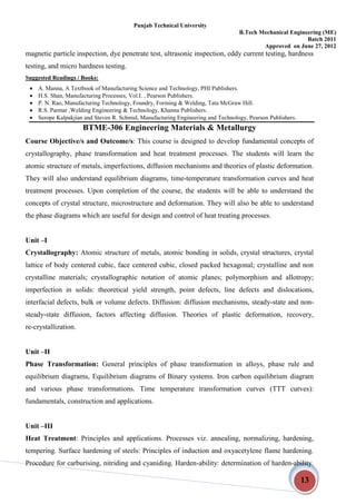 Punjab Technical University
B.Tech Mechanical Engineering (ME)
Batch 2011
Approved on June 27, 2012
13
magnetic particle inspection, dye penetrate test, ultrasonic inspection, eddy current testing, hardness
testing, and micro hardness testing.
Suggested Readings / Books:
 A. Manna, A Textbook of Manufacturing Science and Technology, PHI Publishers.
 H.S. Shan, Manufacturing Processes, Vol.I. , Pearson Publishers.
 P. N. Rao, Manufacturing Technology, Foundry, Forming & Welding, Tata McGraw Hill.
 R.S. Parmar ,Welding Engineering & Technology, Khanna Publishers.
 Serope Kalpakjian and Steven R. Schmid, Manufacturing Engineering and Technology, Pearson Publishers.
BTME-306 Engineering Materials & Metallurgy
Course Objective/s and Outcome/s: This course is designed to develop fundamental concepts of
crystallography, phase transformation and heat treatment processes. The students will learn the
atomic structure of metals, imperfections, diffusion mechanisms and theories of plastic deformation.
They will also understand equilibrium diagrams, time-temperature transformation curves and heat
treatment processes. Upon completion of the course, the students will be able to understand the
concepts of crystal structure, microstructure and deformation. They will also be able to understand
the phase diagrams which are useful for design and control of heat treating processes.
Unit –I
Crystallography: Atomic structure of metals, atomic bonding in solids, crystal structures, crystal
lattice of body centered cubic, face centered cubic, closed packed hexagonal; crystalline and non
crystalline materials; crystallographic notation of atomic planes; polymorphism and allotropy;
imperfection in solids: theoretical yield strength, point defects, line defects and dislocations,
interfacial defects, bulk or volume defects. Diffusion: diffusion mechanisms, steady-state and non-
steady-state diffusion, factors affecting diffusion. Theories of plastic deformation, recovery,
re-crystallization.
Unit –II
Phase Transformation: General principles of phase transformation in alloys, phase rule and
equilibrium diagrams, Equilibrium diagrams of Binary systems. Iron carbon equilibrium diagram
and various phase transformations. Time temperature transformation curves (TTT curves):
fundamentals, construction and applications.
Unit –III
Heat Treatment: Principles and applications. Processes viz. annealing, normalizing, hardening,
tempering. Surface hardening of steels: Principles of induction and oxyacetylene flame hardening.
Procedure for carburising, nitriding and cyaniding. Harden-ability: determination of harden-ability.
 