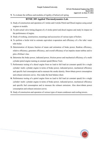 Punjab Technical University
B.Tech Mechanical Engineering (ME)
Batch 2011
Approved on June 27, 2012
15
9. To evaluate the stiffness and modulus of rigidity of helical coil spring.
BTME 309 Applied Thermodynamics Lab.
1. Study of construction and operation of 2 stroke and 4 stroke Petrol and Diesel engines using actual
engines or models.
2. To plot actual valve timing diagram of a 4 stroke petrol and diesel engines and study its impact on
the performance of engine.
3. Study of working, construction, mountings and accessories of various types of boilers.
4. To perform a boiler trial to estimate equivalent evaporation and efficiency of a fire tube/ water
tube boiler.
5. Determination of dryness fraction of steam and estimation of brake power, Rankine efficiency,
relative efficiency, generator efficiency, and overall efficiency of an impulse steam turbine and to
plot a Willian’s line.
6. Determine the brake power, indicated power, friction power and mechanical efficiency of a multi
cylinder petrol engine running at constant speed (Morse Test).
7. Performance testing of a diesel engine from no load to full load (at constant speed) for a single
cylinder/ multi- cylinder engine in terms of brake power, indicated power, mechanical efficiency
and specific fuel consumption and to measure the smoke density. Draw/obtain power consumption
and exhaust emission curves. Also make the heat balance sheet.
8. Performance testing of a petrol engine from no load to full load (at constant speed) for a single
cylinder/ multi- cylinder engine in terms of brake power, indicated power, mechanical efficiency
and specific fuel consumption and to measure the exhaust emissions. Also draw/obtain power
consumption and exhaust emission curves.
9. Study of construction and operation of various types of steam condensers and cooling towers.
 