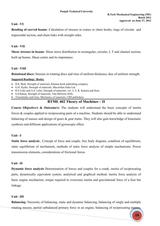 Punjab Technical University
B.Tech Mechanical Engineering (ME)
Batch 2011
Approved on June 27, 2012
18
Unit –VI
Bending of curved beams: Calculation of stresses in cranes or chain hooks, rings of circular and
trapezoidal section, and chain links with straight sides.
Unit –VII
Shear stresses in beams: Shear stress distribution in rectangular, circular, I, T and channel section;
built up beams. Shear centre and its importance.
Unit –VIII
Rotational discs: Stresses in rotating discs and rims of uniform thickness; disc of uniform strength.
Suggested Readings / Books:
 D.S. Bedi, Strength of materials, Khanna book publishing company.
 G.H. Ryder, Strength of materials, Macmillan India Ltd.
 R.S Lehri and A.S. Lehri, Strength of materials, vol. 2, S. K. Kataria and Sons.
 S.S.Rattan, Strength of materials, Tata McGraw Hills.
 Timoshenko and Gere, Mechanics of materials, CBS publishers.
BTME 402 Theory of Machines – II
Course Objective/s & Outcome/s: The students will understand the basic concepts of inertia
forces & couples applied to reciprocating parts of a machine. Students should be able to understand
balancing of masses and design of gears & gear trains. They will also gain knowledge of kinematic
synthesis and different applications of gyroscopic effect.
Unit –I
Static force analysis:, Concept of force and couple, free body diagram, condition of equilibrium,
static equilibrium of mechanism, methods of static force analysis of simple mechanisms. Power
transmission elements, considerations of frictional forces
Unit –II
Dynamic force analysis Determination of forces and couples for a crank, inertia of reciprocating
parts, dynamically equivalent system, analytical and graphical method, inertia force analysis of
basic engine mechanism, torque required to overcome inertia and gravitational force of a four bar
linkage.
Unit –III
Balancing: Necessity of balancing, static and dynamic balancing, balancing of single and multiple
rotating masses, partial unbalanced primary force in an engine, balancing of reciprocating masses,
 