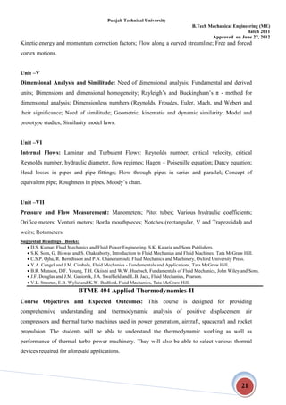 Punjab Technical University
B.Tech Mechanical Engineering (ME)
Batch 2011
Approved on June 27, 2012
21
Kinetic energy and momentum correction factors; Flow along a curved streamline; Free and forced
vortex motions.
Unit –V
Dimensional Analysis and Similitude: Need of dimensional analysis; Fundamental and derived
units; Dimensions and dimensional homogeneity; Rayleigh’s and Buckingham’s π - method for
dimensional analysis; Dimensionless numbers (Reynolds, Froudes, Euler, Mach, and Weber) and
their significance; Need of similitude; Geometric, kinematic and dynamic similarity; Model and
prototype studies; Similarity model laws.
Unit –VI
Internal Flows: Laminar and Turbulent Flows: Reynolds number, critical velocity, critical
Reynolds number, hydraulic diameter, flow regimes; Hagen – Poiseuille equation; Darcy equation;
Head losses in pipes and pipe fittings; Flow through pipes in series and parallel; Concept of
equivalent pipe; Roughness in pipes, Moody’s chart.
Unit –VII
Pressure and Flow Measurement: Manometers; Pitot tubes; Various hydraulic coefficients;
Orifice meters; Venturi meters; Borda mouthpieces; Notches (rectangular, V and Trapezoidal) and
weirs; Rotameters.
Suggested Readings / Books:
 D.S. Kumar, Fluid Mechanics and Fluid Power Engineering, S.K. Kataria and Sons Publishers.
 S.K. Som, G. Biswas and S. Chakraborty, Introduction to Fluid Mechanics and Fluid Machines, Tata McGraw Hill.
 C.S.P. Ojha, R. Berndtsson and P.N. Chandramouli, Fluid Mechanics and Machinery, Oxford University Press.
 Y.A. Cengel and J.M. Cimbala, Fluid Mechanics - Fundamentals and Applications, Tata McGraw Hill.
 B.R. Munson, D.F. Young, T.H. Okiishi and W.W. Huebsch, Fundamentals of Fluid Mechanics, John Wiley and Sons.
 J.F. Douglas and J.M. Gasiorek, J.A. Swaffield and L.B. Jack, Fluid Mechanics, Pearson.
 V.L. Streeter, E.B. Wylie and K.W. Bedford, Fluid Mechanics, Tata McGraw Hill.
BTME 404 Applied Thermodynamics-II
Course Objectives and Expected Outcomes: This course is designed for providing
comprehensive understanding and thermodynamic analysis of positive displacement air
compressors and thermal turbo machines used in power generation, aircraft, spacecraft and rocket
propulsion. The students will be able to understand the thermodynamic working as well as
performance of thermal turbo power machinery. They will also be able to select various thermal
devices required for aforesaid applications.
 