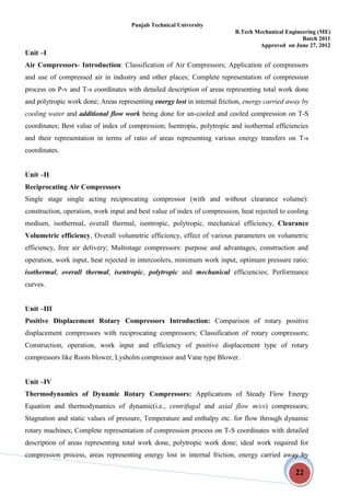 Punjab Technical University
B.Tech Mechanical Engineering (ME)
Batch 2011
Approved on June 27, 2012
22
Unit –I
Air Compressors- Introduction: Classification of Air Compressors; Application of compressors
and use of compressed air in industry and other places; Complete representation of compression
process on P-v and T-s coordinates with detailed description of areas representing total work done
and polytropic work done; Areas representing energy lost in internal friction, energy carried away by
cooling water and additional flow work being done for un-cooled and cooled compression on T-S
coordinates; Best value of index of compression; Isentropic, polytropic and isothermal efficiencies
and their representation in terms of ratio of areas representing various energy transfers on T-s
coordinates.
Unit –II
Reciprocating Air Compressors
Single stage single acting reciprocating compressor (with and without clearance volume):
construction, operation, work input and best value of index of compression, heat rejected to cooling
medium, isothermal, overall thermal, isentropic, polytropic, mechanical efficiency, Clearance
Volumetric efficiency, Overall volumetric efficiency, effect of various parameters on volumetric
efficiency, free air delivery; Multistage compressors: purpose and advantages, construction and
operation, work input, heat rejected in intercoolers, minimum work input, optimum pressure ratio;
isothermal, overall thermal, isentropic, polytropic and mechanical efficiencies; Performance
curves.
Unit –III
Positive Displacement Rotary Compressors Introduction: Comparison of rotary positive
displacement compressors with reciprocating compressors; Classification of rotary compressors;
Construction, operation, work input and efficiency of positive displacement type of rotary
compressors like Roots blower, Lysholm compressor and Vane type Blower.
Unit –IV
Thermodynamics of Dynamic Rotary Compressors: Applications of Steady Flow Energy
Equation and thermodynamics of dynamic(i.e., centrifugal and axial flow m/cs) compressors;
Stagnation and static values of pressure, Temperature and enthalpy etc. for flow through dynamic
rotary machines; Complete representation of compression process on T-S coordinates with detailed
description of areas representing total work done, polytropic work done; ideal work required for
compression process, areas representing energy lost in internal friction, energy carried away by
 