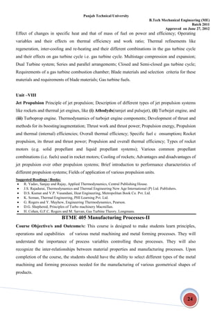 Punjab Technical University
B.Tech Mechanical Engineering (ME)
Batch 2011
Approved on June 27, 2012
24
Effect of changes in specific heat and that of mass of fuel on power and efficiency; Operating
variables and their effects on thermal efficiency and work ratio; Thermal refinements like
regeneration, inter-cooling and re-heating and their different combinations in the gas turbine cycle
and their effects on gas turbine cycle i.e. gas turbine cycle. Multistage compression and expansion;
Dual Turbine system; Series and parallel arrangements; Closed and Semi-closed gas turbine cycle;
Requirements of a gas turbine combustion chamber; Blade materials and selection criteria for these
materials and requirements of blade materials; Gas turbine fuels.
Unit –VIII
Jet Propulsion Principle of jet propulsion; Description of different types of jet propulsion systems
like rockets and thermal jet engines, like (i) Athodyds(ramjet and pulsejet), (ii) Turbojet engine, and
(iii) Turboprop engine. Thermodynamics of turbojet engine components; Development of thrust and
methods for its boosting/augmentation; Thrust work and thrust power; Propulsion energy, Propulsion
and thermal (internal) efficiencies; Overall thermal efficiency; Specific fuel c onsumption; Rocket
propulsion, its thrust and thrust power; Propulsion and overall thermal efficiency; Types of rocket
motors (e.g. solid propellant and liquid propellant systems); Various common propellant
combinations (i.e. fuels) used in rocket motors; Cooling of rockets; Advantages and disadvantages of
jet propulsion over other propulsion systems; Brief introduction to performance characteristics of
different propulsion systems; Fields of application of various propulsion units.
Suggested Readings / Books:
 R. Yadav, Sanjay and Rajay, Applied Thermodynamics, Central Publishing House.
 J.S. Rajadurai, Thermodynamics and Thermal Engineering New Age International (P) Ltd. Publishers.
 D.S. Kumar and V.P. Vasandani, Heat Engineering, Metropolitan Book Co. Pvt. Ltd.
 K. Soman, Thermal Engineering, PHI Learning Pvt. Ltd.
 G. Rogers and Y. Mayhew, Engineering Thermodynamics, Pearson.
 D.G. Shephered, Principles of Turbo machinery Macmillan.
 H. Cohen, G.F.C. Rogers and M. Sarvan, Gas Turbine Theory, Longmans.
BTME 405 Manufacturing Processes-II
Course Objective/s and Outcome/s: This course is designed to make students learn principles,
operations and capabilities of various metal machining and metal forming processes. They will
understand the importance of process variables controlling these processes. They will also
recognize the inter-relationships between material properties and manufacturing processes. Upon
completion of the course, the students should have the ability to select different types of the metal
machining and forming processes needed for the manufacturing of various geometrical shapes of
products.
 