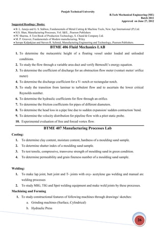 Punjab Technical University
B.Tech Mechanical Engineering (ME)
Batch 2011
Approved on June 27, 2012
26
Suggested Readings / Books:
 B. L. Juneja and G. S. Sekhon, Fundamentals of Metal Cutting & Machine Tools, New Age International (P) Ltd.
 H.S. Shan, Manufacturing Processes, Vol. I&II, , Pearson Publishers
 PC Sharma, A Text Book of Production Technology, S. Chand & Company Ltd.
 M. P. Groover, Fundamentals of Modern manufacturing, Wiley
 Serope Kalpakjian and Steven R. Schmid, Manufacturing Engineering and Technology, Pearson Publishers.
BTME 406 Fluid Mechanics LAB
1. To determine the metacentric height of a floating vessel under loaded and unloaded
conditions.
2. To study the flow through a variable area duct and verify Bernoulli’s energy equation.
3. To determine the coefficient of discharge for an obstruction flow meter (venturi meter/ orifice
meter)
4. To determine the discharge coefficient for a V- notch or rectangular notch.
5. To study the transition from laminar to turbulent flow and to ascertain the lower critical
Reynolds number.
6. To determine the hydraulic coefficients for flow through an orifice.
7. To determine the friction coefficients for pipes of different diameters.
8. To determine the head loss in a pipe line due to sudden expansion/ sudden contraction/ bend.
9. To determine the velocity distribution for pipeline flow with a pitot static probe.
10. Experimental evaluation of free and forced vortex flow.
BTME 407 Manufacturing Processes Lab
Casting:
1. To determine clay content, moisture content, hardness of a moulding sand sample.
2. To determine shatter index of a moulding sand sample.
3. To test tensile, compressive, transverse strength of moulding sand in green condition.
4. To determine permeability and grain fineness number of a moulding sand sample.
Welding:
1. To make lap joint, butt joint and T- joints with oxy- acetylene gas welding and manual arc
welding processes
2. To study MIG, TIG and Spot welding equipment and make weld joints by these processes.
Machining and Forming
1. To study constructional features of following machines through drawings/ sketches:
a. Grinding machines (Surface, Cylindrical)
b. Hydraulic Press
 