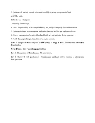 3. Design a wall bracket, which is being used in real life by actual measurement of load
a) Welded joints
b) Riveted and bolted joints
And justify your findings
4. Find a flange coupling in the college laboratory and justify its design by actual measurements
5. Design a shaft used in some practical application, by actual working and loading conditions
6. Select a braking system lever (both hand and foot lever) and justify the design parameters
7. Justify the design of single plate clutch of an engine assembly
Note: 1. Design data book compiled by PSG college of Engg. & Tech., Coimbatore is allowed in
Examination.
Note: 2 Guide lines regarding paper setting:
Part A- 10 questions of 2 marks each. All compulsory.
Part B- There will be 6 questions of 10 marks each. Candidate will be required to attempt any
four questions.
 