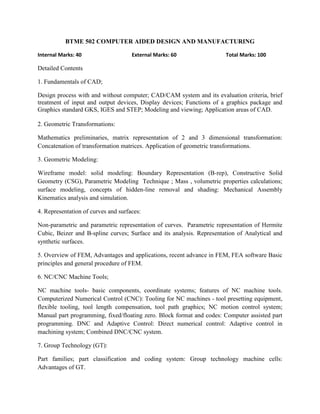 BTME 502 COMPUTER AIDED DESIGN AND MANUFACTURING
Internal Marks: 40 External Marks: 60 Total Marks: 100
Detailed Contents
1. Fundamentals of CAD;
Design process with and without computer; CAD/CAM system and its evaluation criteria, brief
treatment of input and output devices, Display devices; Functions of a graphics package and
Graphics standard GKS, IGES and STEP; Modeling and viewing; Application areas of CAD.
2. Geometric Transformations:
Mathematics preliminaries, matrix representation of 2 and 3 dimensional transformation:
Concatenation of transformation matrices. Application of geometric transformations.
3. Geometric Modeling:
Wireframe model: solid modeling: Boundary Representation (B-rep), Constructive Solid
Geometry (CSG), Parametric Modeling Technique ; Mass , volumetric properties calculations;
surface modeling, concepts of hidden-line removal and shading: Mechanical Assembly
Kinematics analysis and simulation.
4. Representation of curves and surfaces:
Non-parametric and parametric representation of curves. Parametric representation of Hermite
Cubic, Beizer and B-spline curves; Surface and its analysis. Representation of Analytical and
synthetic surfaces.
5. Overview of FEM, Advantages and applications, recent advance in FEM, FEA software Basic
principles and general procedure of FEM.
6. NC/CNC Machine Tools;
NC machine tools- basic components, coordinate systems; features of NC machine tools.
Computerized Numerical Control (CNC): Tooling for NC machines - tool presetting equipment,
flexible tooling, tool length compensation, tool path graphics; NC motion control system;
Manual part programming, fixed/floating zero. Block format and codes: Computer assisted part
programming. DNC and Adaptive Control: Direct numerical control: Adaptive control in
machining system; Combined DNC/CNC system.
7. Group Technology (GT):
Part families; part classification and coding system: Group technology machine cells:
Advantages of GT.
 