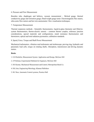 6. Pressure and Flow Measurement
Bourdon tube, diaphragm and bellows, vacuum measurement - Mcleod guage, thermal
conductivity guage and ionisation guage; Dead weight guage tester. Electromagnetic flux meters,
ultra-sonic flow meters and hot wire anemometer: flow visualisation techniques.
7. Temperature Measurement
Thermal expansion methods - bimetallic thermometers, liquid-in-glass thermeter and filled-in-
system thermometers; thermo-electric sensors - common thermo couples, reference junction
considerations, special materials and configurations; metal resistance thermometers and
thermistors; optical and total radiation pyrometers; calibration standards.
8. Speed, Force, Torque and Shaft Power Measurement
Mechanical tachometers, vibration reed tachometer and stroboscope; proving ring, hydraulic and
pneumatic load cells, torque on rotating shafts; Absorption, transmission and driving dynamo
meters.
Books
1. E.O Doebelin, Measurement System: Application and Design, McGraw Hill
2. J.P Holman, Experimental Methods for Engineers, McGraw Hill
3. D.S Kumar, Mechanical Measurement and Control, Metropolitan Book Co.
4. R.K Jain, Engineering Metrology, Khanna Publishers
5. B.C Kuo, Automatic Control systems, Prentice Hall
 