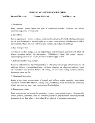 BTME 505 AUTOMOBILE ENGINEERING
Internal Marks: 40 External Marks: 60 Total Marks: 100
1. Introduction
Basic structure, general layout and type of automotive vehicles, Frameless and unitary
construction; position of power unit.
2. Power Unit
Power requirements - motion resistance and power loss, tractive effort and vehicle performance
curves; selection of power unit and engine performance characteristics; pollution due to vehicle
emission and exhaust emission control system, silencers, types of pistons and rings
3. Fuel Supply System
Air cleaner and fuel pumps; Air fuel requirements and carburation; constructional details of
Carter carburetors and fuel injection systems; MPFi (Petrol), Diesel fuel system - cleaning,
injection pump, injector and nozzles, Common Rail fuel supply system
4. Lubrication and Cooling Systems
Necessity of lubrication; Desirable properties of lubricants; various types of lubricants and oil
additives; different systems of lubrication - oil filters, oil pumps and oil pressure indicator; crank
case ventilation and dilution. Purpose of cooling, air and water cooling systems; radiator,
thermostat, pump and fan.
5. Chassis and Suspension
Loads on the frame, considerations of strength and stiffness, engine mounting, independent
suspension systems (Mac Pherson, Trailing Links, Wishbone), shock absorbers and stabilizers;
wheels and tyres, tyre wear types, constructional details of plies
6. Transmission system
Basic requirements and standard transmission systems; constructional features of automobile
clutch, gear box, differential, front and rear axles; overdrives, propeller shaft, universal joint and
torque tube drive; Rear wheel vs front wheel drive, principle of automatic transmission
 