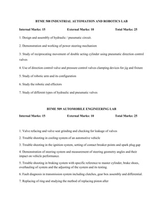 BTME 508 INDUSTRIAL AUTOMATION AND ROBOTICS LAB
Internal Marks: 15 External Marks: 10 Total Marks: 25
1. Design and assembly of hydraulic / pneumatic circuit.
2. Demonstration and working of power steering mechanism
3. Study of reciprocating movement of double acting cylinder using pneumatic direction control
valves
4. Use of direction control valve and pressure control valves clamping devices for jig and fixture
5. Study of robotic arm and its configuration
6. Study the robotic end effectors
7. Study of different types of hydraulic and pneumatic valves
BTME 509 AUTOMOBILE ENGINEERING LAB
Internal Marks: 15 External Marks: 10 Total Marks: 25
1. Valve refacing and valve seat grinding and checking for leakage of valves
2. Trouble shooting in cooling system of an automotive vehicle
3. Trouble shooting in the ignition system, setting of contact breaker points and spark plug gap
4. Demonstration of steering system and measurement of steering geometry angles and their
impact on vehicle performance.
5. Trouble shooting in braking system with specific reference to master cylinder, brake shoes,
overhauling of system and the adjusting of the system and its testing.
6. Fault diagnosis in transmission system including clutches, gear box assembly and differential.
7. Replacing of ring and studying the method of replacing piston after
 