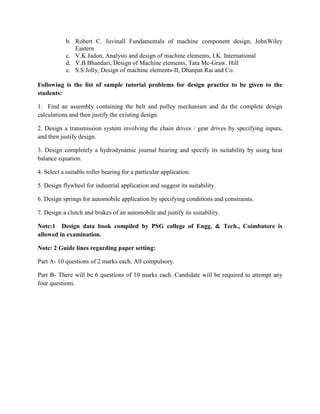 b. Robert C. Juvinall Fundamentals of machine component design, JohnWiley
Eastern
c. V.K Jadon, Analysis and design of machine elements, I.K. International
d. V.B Bhandari, Design of Machine elements, Tata Mc-Graw. Hill
e. S.S Jolly, Design of machine elements-II, Dhanpat Rai and Co.
Following is the list of sample tutorial problems for design practice to be given to the
students:
1. Find an assembly containing the belt and pulley mechanism and do the complete design
calculations and then justify the existing design.
2. Design a transmission system involving the chain drives / gear drives by specifying inputs,
and then justify design.
3. Design completely a hydrodynamic journal bearing and specify its suitability by using heat
balance equation.
4. Select a suitable roller bearing for a particular application.
5. Design flywheel for industrial application and suggest its suitability.
6. Design springs for automobile application by specifying conditions and constraints.
7. Design a clutch and brakes of an automobile and justify its suitability.
Note:1 Design data book compiled by PSG college of Engg. & Tech., Coimbatore is
allowed in examination.
Note: 2 Guide lines regarding paper setting:
Part A- 10 questions of 2 marks each. All compulsory.
Part B- There will be 6 questions of 10 marks each. Candidate will be required to attempt any
four questions.
 