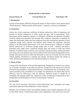 BTME-602 HEAT TRANSFER
Internal Marks: 40 External Marks: 60 Total Marks: 100
1. Introduction:
Concept of heat transfer, Difference between the subject of "Heat Transfer" and its parent subject
"Thermodynamics". Different modes of heat transfer - conditions, convection, and radiation.
2. Conduction:
Fouier's law of heat conduction, coefficient of thermal conductivity, effect of temperature and
pressure on thermal conductivity of solids, liquids and gases and its measurement. Three-
dimensional general conduction equation in rectangular, cylindrical and spherical coordinates
involving internal heat generation and unsteady state conditions. Derivation of equations for
simple one dimensional steady state heat conduction from three dimensional equations for heat
conduction though walls, cylinders and spherical shells (simple and composite), electrical
analogy of the heat transfer phenomenon in the cases discussed above. Influence of variable
thermal conductivity on conduction through simple cases of walls / cylinders and spheres.
Equivalent areas, shape factor, conduction through edges and corners of walls and critical
thickness of insulation layers on electric wires and pipes carrying hot fluids. Internal generation
cases along with some practical cases of heat conduction like heat transfer through piston crown,
through under-ground electrical cables/Hot fluid pipes etc and case of nuclear fuel rod with and
without cladding. Introduction to unsteady heat transfer, Newtonian heating and cooling of
solids; definition and explanation of the term thermal diffusivity. Numerical.
3. Theory of Fins:
Concept of fin, classification of fins and their applications. Straight fins of uniform cross-section;
e.g. of circular, rectangular or any other cross-section). Straight fins with varying cross-sectional
area and having triangular or trapezoidal profile area. Circumferential fins of rectangular cross-
section provided on the circumference of a cylinder. Fin performance: fin effectiveness and fin
efficiency, total fin effectiveness, total fin efficiency. Optimum design of straight fin of
rectangular and triangular profile area. Application of fins in temperature measurement of flow
through pipes and determination of error in its measurement. Numerical.
4. Convection:
Free and forced convection. Derivation of three-dimensional mass, momentum and energy
conservation equations (with introduction to Tensor notations).
Boundary layer formation, laminar and turbulent boundary layers (simple explanation only and
no derivation). Theory of dimensional analysis and its application to free and forced convective
 