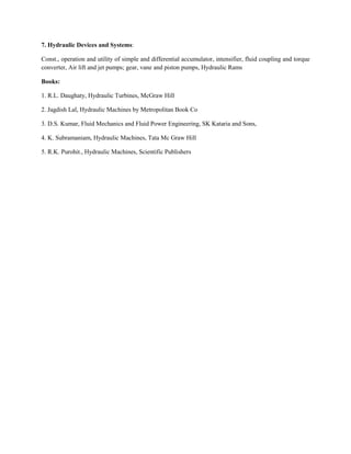 7. Hydraulic Devices and Systems:
Const., operation and utility of simple and differential accumulator, intensifier, fluid coupling and torque
converter, Air lift and jet pumps; gear, vane and piston pumps, Hydraulic Rams
Books:
1. R.L. Daughaty, Hydraulic Turbines, McGraw Hill
2. Jagdish Lal, Hydraulic Machines by Metropolitan Book Co
3. D.S. Kumar, Fluid Mechanics and Fluid Power Engineering, SK Kataria and Sons,
4. K. Subramaniam, Hydraulic Machines, Tata Mc Graw Hill
5. R.K. Purohit., Hydraulic Machines, Scientific Publishers
 