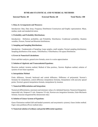 BTME-604 STATISTICAL AND NUMERICAL METHODS
Internal Marks: 40 External Marks: 60 Total Marks: 100
1. Data, its Arrangements and Measures:
Introduction: Data, Data Array; Frequency Distribution Construction and Graphic representation. Mean,
median, mode and standard deviation.
2. Probability and Probability Distributions:
Introduction: Definition probability and Probability Distribution; Conditional probability; Random
variables, Poisson, Normal and Binomial distributions.
3. Sampling and Sampling Distributions:
Introduction: Fundamentals of Sampling, Large samples, small samples; Normal sampling distributions;
Sampling distribution of the means, t-Distribution, F-Distribution, Chi-square Distribution.
4. Errors in Numerical Calculations:
Errors and their analysis, general error formula, errors in a series approximation
5. Solution of Algebraic and Transcendental Equations:
Bisection method, iteration method, Method of false position,, Newton -Raphson method, solution of
systems of non linear equations.
6. Interpolation Method:
Finite difference, forward, backward and central difference, Difference of polynomial, Newton’s
formulae for interpolation, central difference interpolation formulae, Interpolation with unevenly spaced
points, Newton's general interpolation formula, interpolation by iteration.
7. Numerical Differentiation and Integration:
Numerical differentiation, maximum and minimum values of a tabulated function; Numerical Integration-
trapezoidal rule, Simpson1/3 rule, Simpsons 3/8 rule, Newton-cots integration formulae; Euler-Meclaurin
formula, Gaussian integration(One dimensional only)
8. Solution of Linear Systems of Equations:
Gauss Elimination method (fall and banded symmetric and unsymmetric systems), Gauss Jordon method.
Eigen value problems (Power method only).
9. Numerical solution of ordinary and partial differential equations:
 