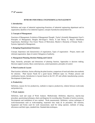 7th
/8th
semester
BTME 801 INDUSTRIAL ENGINEERING & MANAGEMENT
1. Introduction:
Definition and scope of industrial engineering, Functions of industrial engineering department and its
organization, Qualities of an industrial engineer, concept of production and productivity.
2. Concepts of Management:
Functions of Management, Evolution of Management Thought : Taylor’s Scientific Management, Fayol’s
Principles of Management, Douglas Mc-Gregor’s Theory X and Theory Y, Mayo’s Hawthorne
Experiments, Hertzberg’s Two Factor Theory of Motivation, Maslow’s Hierarchy of Human Needs –
Systems Approach to Management.
3. Designing Organizational Structures:
Concept, Importance and characteristics of organization, Types of organization - Project, matrix and
informal organization. Span of control, Delegation of authority.
4. Management Planning, Decision Making and Control:
Steps, hierarchy, principles and dimensions of planning function, Approaches to decision making,
Decision support systems, Basic control process, control parameters, principles of control.
5. Plant Location & Layout:
Plant location: definition, factors affecting the plant location, comparison of rural and urban sites-methods
for selection. Plant layout: Needs for a good layout, Different types viz. Product, process and
combination layouts, Introduction to layouts based on the GT, JIT and cellular manufacturing systems,
Development of plant layout.
6. Productivity:
Definition, reasons for low productivity, methods to improve productivity, relation between work-study
and productivity.
7. Work Analysis:
Definition, need and scope of Work Analysis. Method-study: Definition, objectives, step-by-step
procedure, questioning techniques, charts and diagrams for recording data. Principles of motion economy;
Development and installation of new method. Work–measurement: Definition, various techniques of
work-measurement such as work-sampling, stopwatch time study & its procedure, Job selection,
Equipment and Forms used for work measurement, need for rating operator, methods of rating,
allowances and their types, standard time. Standard data techniques.
 