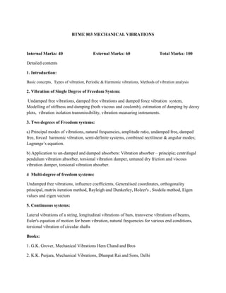 BTME 803 MECHANICAL VIBRATIONS
Internal Marks: 40 External Marks: 60 Total Marks: 100
Detailed contents
1. Introduction:
Basic concepts, Types of vibration, Periodic & Harmonic vibrations, Methods of vibration analysis
2. Vibration of Single Degree of Freedom System:
Undamped free vibrations, damped free vibrations and damped force vibration system,
Modelling of stiffness and damping (both viscous and coulomb), estimation of damping by decay
plots, vibration isolation transmissibility, vibration measuring instruments.
3. Two degrees of Freedom systems:
a) Principal modes of vibrations, natural frequencies, amplitude ratio, undamped free, damped
free, forced harmonic vibration, semi-definite systems, combined rectilinear & angular modes;
Lagrange’s equation.
b) Application to un-damped and damped absorbers: Vibration absorber – principle; centrifugal
pendulum vibration absorber, torsional vibration damper, untuned dry friction and viscous
vibration damper, torsional vibration abosrber.
4 Multi-degree of freedom systems:
Undamped free vibrations, influence coefficients, Generalised coordinates, orthogonality
principal, matrix iteration method, Rayleigh and Dunkerley, Holzer's , Stodola method, Eigen
values and eigen vectors
5. Continuous systems:
Lateral vibrations of a string, longitudinal vibrations of bars, transverse vibrations of beams,
Euler's equation of motion for beam vibration, natural frequencies for various end conditions,
torsional vibration of circular shafts
Books:
1. G.K. Grover, Mechanical Vibrations Hem Chand and Bros
2. K.K. Purjara, Mechanical Vibrations, Dhanpat Rai and Sons, Delhi
 