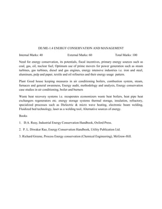 DE/ME-1.4 ENERGY CONSERVATION AND MANAGEMENT
Internal Marks: 40 External Marks: 60 Total Marks: 100
Need for energy conservation, its potentials, fiscal incentives, primary energy sources such as
coal, gas, oil, nuclear fuel, Optimum use of prime movers for power generation such as steam
turbines, gas turbines, diesel and gas engines, energy intensive industries i.e. iron and steel,
aluminum, pulp and paper, textile and oil refineries and their energy usage pattern.
Plant Good house keeping measures in air conditioning boilers, combustion system, steam,
furnaces and general awareness, Energy audit, methodology and analysis, Energy conservation
case studies in air conditioning, boiler and burners
Waste heat recovery systems i.e. recuperates economizers waste heat boilers, heat pipe heat
exchangers regenerators etc. energy storage systems thermal storage, insulation, refractory,
specialized processes such as Dielectric & micro wave heating, electronic beam welding,
Fluidized bed technology, laser as a welding tool, Alternative sources of energy.
Books
1. D.A. Reay, Industrial Energy Conservation Handbook, Oxford Press.
2. P. L. Diwakar Rao, Energy Conservation Handbook, Utility Publication Ltd.
3. Richard Greene, Process Energy conservation (Chemical Engineering), McGraw-Hill.
 