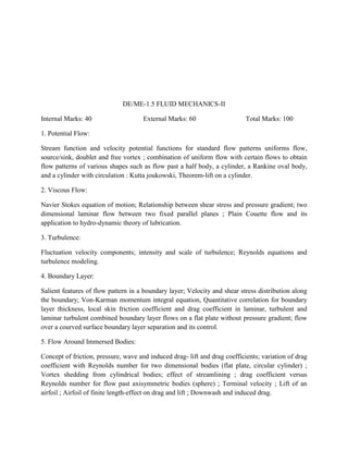 DE/ME-1.5 FLUID MECHANICS-II
Internal Marks: 40 External Marks: 60 Total Marks: 100
1. Potential Flow:
Stream function and velocity potential functions for standard flow patterns uniforms flow,
source/sink, doublet and free vortex ; combination of uniform flow with certain flows to obtain
flow patterns of various shapes such as flow past a half body, a cylinder, a Rankine oval body,
and a cylinder with circulation : Kutta joukowski, Theorem-lift on a cylinder.
2. Viscous Flow:
Navier Stokes equation of motion; Relationship between shear stress and pressure gradient; two
dimensional laminar flow between two fixed parallel planes ; Plain Couette flow and its
application to hydro-dynamic theory of lubrication.
3. Turbulence:
Fluctuation velocity components; intensity and scale of turbulence; Reynolds equations and
turbulence modeling.
4. Boundary Layer:
Salient features of flow pattern in a boundary layer; Velocity and shear stress distribution along
the boundary; Von-Karman momentum integral equation, Quantitative correlation for boundary
layer thickness, local skin friction coefficient and drag coefficient in laminar, turbulent and
laminar turbulent combined boundary layer flows on a flat plate without pressure gradient; flow
over a courved surface boundary layer separation and its control.
5. Flow Around Immersed Bodies:
Concept of friction, pressure, wave and induced drag- lift and drag coefficients; variation of drag
coefficient with Reynolds number for two dimensional bodies (flat plate, circular cylinder) ;
Vortex shedding from cylindrical bodies; effect of streamlining ; drag coefficient versus
Reynolds number for flow past axisymmetric bodies (sphere) ; Terminal velocity ; Lift of an
airfoil ; Airfoil of finite length-effect on drag and lift ; Downwash and induced drag.
 