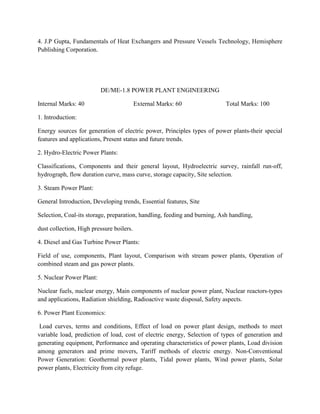 4. J.P Gupta, Fundamentals of Heat Exchangers and Pressure Vessels Technology, Hemisphere
Publishing Corporation.
DE/ME-1.8 POWER PLANT ENGINEERING
Internal Marks: 40 External Marks: 60 Total Marks: 100
1. Introduction:
Energy sources for generation of electric power, Principles types of power plants-their special
features and applications, Present status and future trends.
2. Hydro-Electric Power Plants:
Classifications, Components and their general layout, Hydroelectric survey, rainfall run-off,
hydrograph, flow duration curve, mass curve, storage capacity, Site selection.
3. Steam Power Plant:
General Introduction, Developing trends, Essential features, Site
Selection, Coal-its storage, preparation, handling, feeding and burning, Ash handling,
dust collection, High pressure boilers.
4. Diesel and Gas Turbine Power Plants:
Field of use, components, Plant layout, Comparison with stream power plants, Operation of
combined steam and gas power plants.
5. Nuclear Power Plant:
Nuclear fuels, nuclear energy, Main components of nuclear power plant, Nuclear reactors-types
and applications, Radiation shielding, Radioactive waste disposal, Safety aspects.
6. Power Plant Economics:
Load curves, terms and conditions, Effect of load on power plant design, methods to meet
variable load, prediction of load, cost of electric energy, Selection of types of generation and
generating equipment, Performance and operating characteristics of power plants, Load division
among generators and prime movers, Tariff methods of electric energy. Non-Conventional
Power Generation: Geothermal power plants, Tidal power plants, Wind power plants, Solar
power plants, Electricity from city refuge.
 