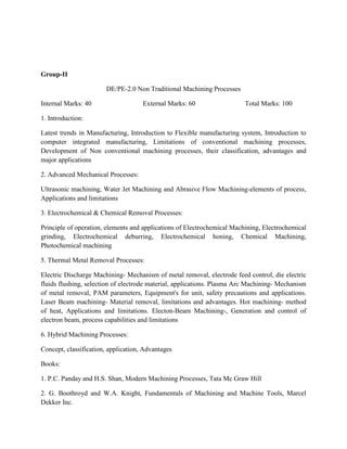 Group-II
DE/PE-2.0 Non Traditional Machining Processes
Internal Marks: 40 External Marks: 60 Total Marks: 100
1. Introduction:
Latest trends in Manufacturing, Introduction to Flexible manufacturing system, Introduction to
computer integrated manufacturing, Limitations of conventional machining processes,
Development of Non conventional machining processes, their classification, advantages and
major applications
2. Advanced Mechanical Processes:
Ultrasonic machining, Water Jet Machining and Abrasive Flow Machining-elements of process,
Applications and limitations
3. Electrochemical & Chemical Removal Processes:
Principle of operation, elements and applications of Electrochemical Machining, Electrochemical
grinding, Electrochemical deburring, Electrochemical honing, Chemical Machining,
Photochemical machining
5. Thermal Metal Removal Processes:
Electric Discharge Machining- Mechanism of metal removal, electrode feed control, die electric
fluids flushing, selection of electrode material, applications. Plasma Arc Machining- Mechanism
of metal removal, PAM parameters, Equipment's for unit, safety precautions and applications.
Laser Beam machining- Material removal, limitations and advantages. Hot machining- method
of heat, Applications and limitations. Electon-Beam Machining-, Generation and control of
electron beam, process capabilities and limitations
6. Hybrid Machining Processes:
Concept, classification, application, Advantages
Books:
1. P.C. Panday and H.S. Shan, Modern Machining Processes, Tata Mc Graw Hill
2. G. Boothroyd and W.A. Knight, Fundamentals of Machining and Machine Tools, Marcel
Dekker Inc.
 