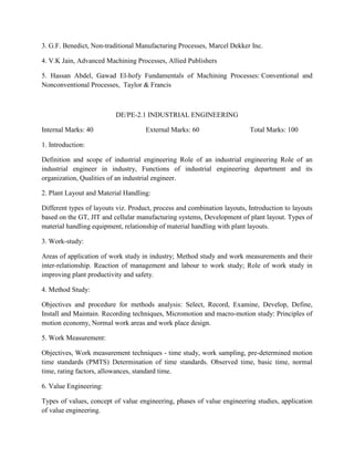 3. G.F. Benedict, Non-traditional Manufacturing Processes, Marcel Dekker Inc.
4. V.K Jain, Advanced Machining Processes, Allied Publishers
5. Hassan Abdel, Gawad El-hofy Fundamentals of Machining Processes: Conventional and
Nonconventional Processes, Taylor & Francis
DE/PE-2.1 INDUSTRIAL ENGINEERING
Internal Marks: 40 External Marks: 60 Total Marks: 100
1. Introduction:
Definition and scope of industrial engineering Role of an industrial engineering Role of an
industrial engineer in industry, Functions of industrial engineering department and its
organization, Qualities of an industrial engineer.
2. Plant Layout and Material Handling:
Different types of layouts viz. Product, process and combination layouts, Introduction to layouts
based on the GT, JIT and cellular manufacturing systems, Development of plant layout. Types of
material handling equipment, relationship of material handling with plant layouts.
3. Work-study:
Areas of application of work study in industry; Method study and work measurements and their
inter-relationship. Reaction of management and labour to work study; Role of work study in
improving plant productivity and safety.
4. Method Study:
Objectives and procedure for methods analysis: Select, Record, Examine, Develop, Define,
Install and Maintain. Recording techniques, Micromotion and macro-motion study: Principles of
motion economy, Normal work areas and work place design.
5. Work Measurement:
Objectives, Work measurement techniques - time study, work sampling, pre-determined motion
time standards (PMTS) Determination of time standards. Observed time, basic time, normal
time, rating factors, allowances, standard time.
6. Value Engineering:
Types of values, concept of value engineering, phases of value engineering studies, application
of value engineering.
 