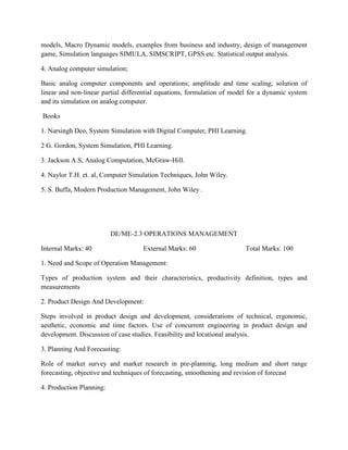 models, Macro Dynamic models, examples from business and industry, design of management
game, Simulation languages SIMULA, SIMSCRIPT, GPSS etc. Statistical output analysis.
4. Analog computer simulation;
Basic analog computer components and operations; amplitude and time scaling; solution of
linear and non-linear partial differential equations, formulation of model for a dynamic system
and its simulation on analog computer.
Books
1. Narsingh Deo, System Simulation with Digital Computer, PHI Learning.
2 G. Gordon, System Simulation, PHI Learning.
3. Jackson A.S, Analog Computation, McGraw-Hill.
4. Naylor T.H. et. al, Computer Simulation Techniques, John Wiley.
5. S. Buffa, Modern Production Management, John Wiley .
DE/ME-2.3 OPERATIONS MANAGEMENT
Internal Marks: 40 External Marks: 60 Total Marks: 100
1. Need and Scope of Operation Management:
Types of production system and their characteristics, productivity definition, types and
measurements
2. Product Design And Development:
Steps involved in product design and development, considerations of technical, ergonomic,
aesthetic, economic and time factors. Use of concurrent engineering in product design and
development. Discussion of case studies. Feasibility and locational analysis.
3. Planning And Forecasting:
Role of market survey and market research in pre-planning, long medium and short range
forecasting, objective and techniques of forecasting, smoothening and revision of forecast
4. Production Planning:
 