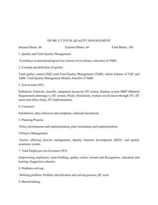DE/ME-2.5 TOTAL QUALITY MANAGEMENT
Internal Marks: 40 External Marks: 60 Total Marks: 100
1. Quality and Total Quality Management:
Excellence in manufacturing/service, factors of excellence, relevance of TQM.
2. Concept and definition of quality:
Total quality control (TQC) and Total Quality Management (TQM), salient features of TQC and
TQM. Total Quality Management Models, benefits of TQM.
3. Just-in-time (JIT):
Definition: Elements, benefits, equipment layout for JIT system, Kanban system MRP (Material
Requirement planning) vs JIT system, Waste elimination, workers involvement through JIT: JIT
cause and effect chain, JIT implementation.
4. Customer:
Satisfaction, data collection and complaint, redressal mechanism.
5. Planning Process:
Policy development and implementation; plan formulation and implementation.
5.Process Management:
Factors affecting process management, Quality function development (QFD), and quality
assurance system.
7. Total Employees Involvement (TEI):
Empowering employees: team building; quality circles; reward and Recognition; education and
training, Suggestion schemes.
8. Problems solving:
Defining problem, Problem identification and solving process, QC tools.
9. Benchmarking:
 