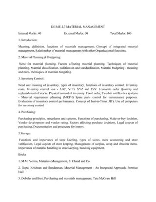 DE/ME-2.7 MATERIAL MANAGEMENT
Internal Marks: 40 External Marks: 60 Total Marks: 100
1. Introduction:
Meaning, definition, functions of materials management, Concept of integrated material
management, Relationship of material management with other Organizational functions.
2. Material Planning & Budgeting:
Need for material planning, Factors affecting material planning, Techniques of material
planning, Material classification, codification and standardization, Material budgeting - meaning
and need, techniques of material budgeting.
3. Inventory Control:
Need and meaning of inventory, types of inventory, functions of inventory control, Inventory
costs, Inventory control tool - ABC, VED, XYZ and FSN: Economic order Quantity and
replenishment of stocks. Physical control of inventory: Fixed order, Two bin and Kardex systems
- Material requirement planning (MRP-I) Spare parts control for maintenance purposes.
Evaluation of inventory control performance. Concept of Just-in-Time( JIT). Use of computers
for inventory control
4. Purchasing:
Purchasing principles, procedures and systems, Functions of purchasing, Make-or-buy decision,
Vendor development and vendor rating. Factors affecting purchase decisions, Legal aspects of
purchasing, Documentation and procedure for import.
5.Storage:
Functions and importance of store keeping, types of stores, store accounting and store
verification, Legal aspects of store keeping, Management of surplus, scrap and obsolete items.
Importance of material handling in store keeping, handling equipment.
Books
1. M.M. Verma, Materials Management, S. Chand and Co.
2. Gopal Krishnan and Sundaresan, Material Management - An Integrated Approach, Prentice
Hall
3. Dobbler and Burt, Purchasing and materials management, Tata McGraw Hill
 