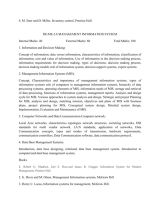 4. M. Starr and D. Miller, Inventory control, Prentice Hall.
DE/ME-2.8 MANAGEMENT INFORMATION SYSTEM
Internal Marks: 40 External Marks: 60 Total Marks: 100
1. Information and Decision Making:
Concept of information; data versus information, characteristics of information, classification of
information, cost and value of information, Use of information in the decision making process,
information requirements for decision making, types of decisions, decision making process,
decision making models role of information system, decision support systems, expert systems.
2. Management Information Systems (MIS):
Concept, Characteristics and importance of management information systems, types of
information systems role of computers in management information systems, hierarchy of data
processing systems, operating elements of MIS, information needs of MIS, storage and retrieval
of data processing, functions of information systems, management reports. Analysis and design
cycle for MIS. Various approaches to system analysis and design. Strategic and project Planning
for MIS, analysis and design, matching mission, objectives and plans of MIS with business
plans, project planning for MIS, Conceptual system design, Detailed system design,
Implementation, Evaluation and Maintenance of MIS.
3. Computer Networks and Data Communication Computer network:
Local Area networks; characteristics topologies network structures, switching networks, OSI
standards for multi vendor network. I.A.N standards, application of networks, Data
Communication concepts, types and modes of transmission, hardware requirements,
communication controllers, Data Communication software, data communication protocol.
4. Data Base Management Systems:
Introduction, data base designing, relational data base management system. Introduction to
computerized data base management system.
Books
1. Robert G. Mudrick, Joel E. Ross and James R. Clagget, Information System for Modern
Management, Prentice Hall.
2. G. Davis and M. Olson, Management Information systems, McGraw Hill
3. Henry C. Lucas, Information systems for management, McGraw Hill.
 