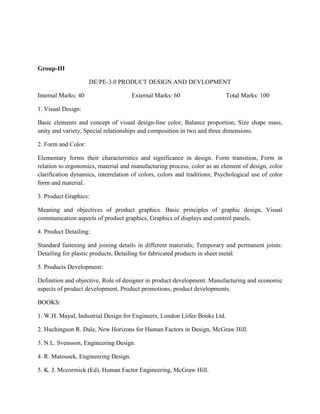 Group-III
DE/PE-3.0 PRODUCT DESIGN AND DEVLOPMENT
Internal Marks: 40 External Marks: 60 Total Marks: 100
1. Visual Design:
Basic elements and concept of visual design-line color, Balance proportion, Size shape mass,
unity and variety, Special relationships and composition in two and three dimensions.
2. Form and Color:
Elementary forms their characteristics and significance in design. Form transition, Form in
relation to ergonomics, material and manufacturing process, color as an element of design, color
clarification dynamics, interrelation of colors, colors and traditions; Psychological use of color
form and material.
3. Product Graphics:
Meaning and objectives of product graphics. Basic principles of graphic design, Visual
communication aspects of product graphics, Graphics of displays and control panels,
4. Product Detailing:
Standard fastening and joining details in different materials; Temporary and permanent joints:
Detailing for plastic products, Detailing for fabricated products in sheet metal.
5. Products Development:
Definition and objective, Role of designer in product development. Manufacturing and economic
aspects of product development, Product promotions, product developments.
BOOKS:
1. W.H. Mayal, Industrial Design for Engineers, London Liifee Books Ltd.
2. Huchingson R. Dale, New Horizons for Human Factors in Design, McGraw Hill.
3. N.L. Svensson, Engineering Design.
4. R. Matousek, Engineering Design.
5. K. J. Mccormick (Ed), Human Factor Engineering, McGraw Hill.
 