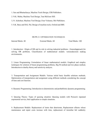 1. Sen and Bhattacharya, Machine Tools Design, CBS Publishers.
2. N.K. Mehta, Machine Tool Design, Tata McGraw Hill.
3, N. Acherkan, Machine Tool Design, Four Volumes, Mir Publishers.
5. S.K. Basu and D.K. Pal, Design of machine tools, Oxford and IBH.
DE/PE-3.1 OPTIMIZATION TECHNIQUES
Internal Marks: 40 External Marks: 60 Total Marks: 100
1. Introduction : Origin of OR and its role in solving industrial problems : Generalapproach for
solving OR problems. Classification of mathematical models: variousdecision making
environments.
2. Linear Programming: Formulation of linear mathematical models: Graphical and simplex
techniques for solution of linear programming problems, Big M method and two phase method,
Introduction to duality theory and sensitivity analysis.
3. Transportation and Assignment Models: Various initial basic feasible solutions methods,
Optimization of transportation and assignment using different methods considering the concept
of time and cost function.
4. Dynamic Programming: Introduction to deterministic and probabilistic dynamic programming.
5. Queuing Theory: Types of queuing situation: Queuing models with Poisson's inputand
exponential service, their application to simple situations.
6. Replacement Models: Replacement of items that deteriorate, Replacement ofitems whose
maintenance and repair costs increase with time, replacement of itemsthat fail suddenly;
 