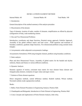 DE/ME-3.4 FINITE ELEMENT METHOD
Internal Marks: 40 External Marks: 60 Total Marks: 100
1. Introduction:
General description of the method summary of the analysis procedure
2. Discretisation of the domain:
Type of elements, location of nodes, number of elements, simplification on offered by physical
configuration of body, node numbering scheme.
3. One and Two Dimensional Problems:
Introduction, coordinates and shape functions, Potential energy approach, Galerkin Approach,
Assembly of the global stiffness matrix and load vector , FEM equations and treatment of
boundary conditions, quadratic shape functions, Two dimensional problems using constant strain
triangles
4. Axisymmetric solids subjected to axisymmetric loadings:
Axisymmetric formulation, FEM using triangular element, problem using boundary conditions.
5. Static analysis:
Plain and three Dimensional Trusses, Assembly of global matrix for the banded and skyline
solutions, Beams and frames in various different conditions.
6. Dynamic Analysis:
Dynamic equation of motion, consistent mass matrix for truss element frame element and
triangular plate element, evaluation of eigen values and eigen vectors.
7. Solution of finite element equations:
Direct integration methods, central difference method, Houbolt method, Wilson method,
Newmark method, mode superposition method,
Books:
1. Bathe, Finite Element Procedures in Engineering Analysis, Prentice Hall.
2. Chandrupatla and Belegundu, Introduction to Finite Element in Engineering, Prentice Hall.
3. Cook, Concepts and Applications of Finite Element Analysis, John wiley.
 