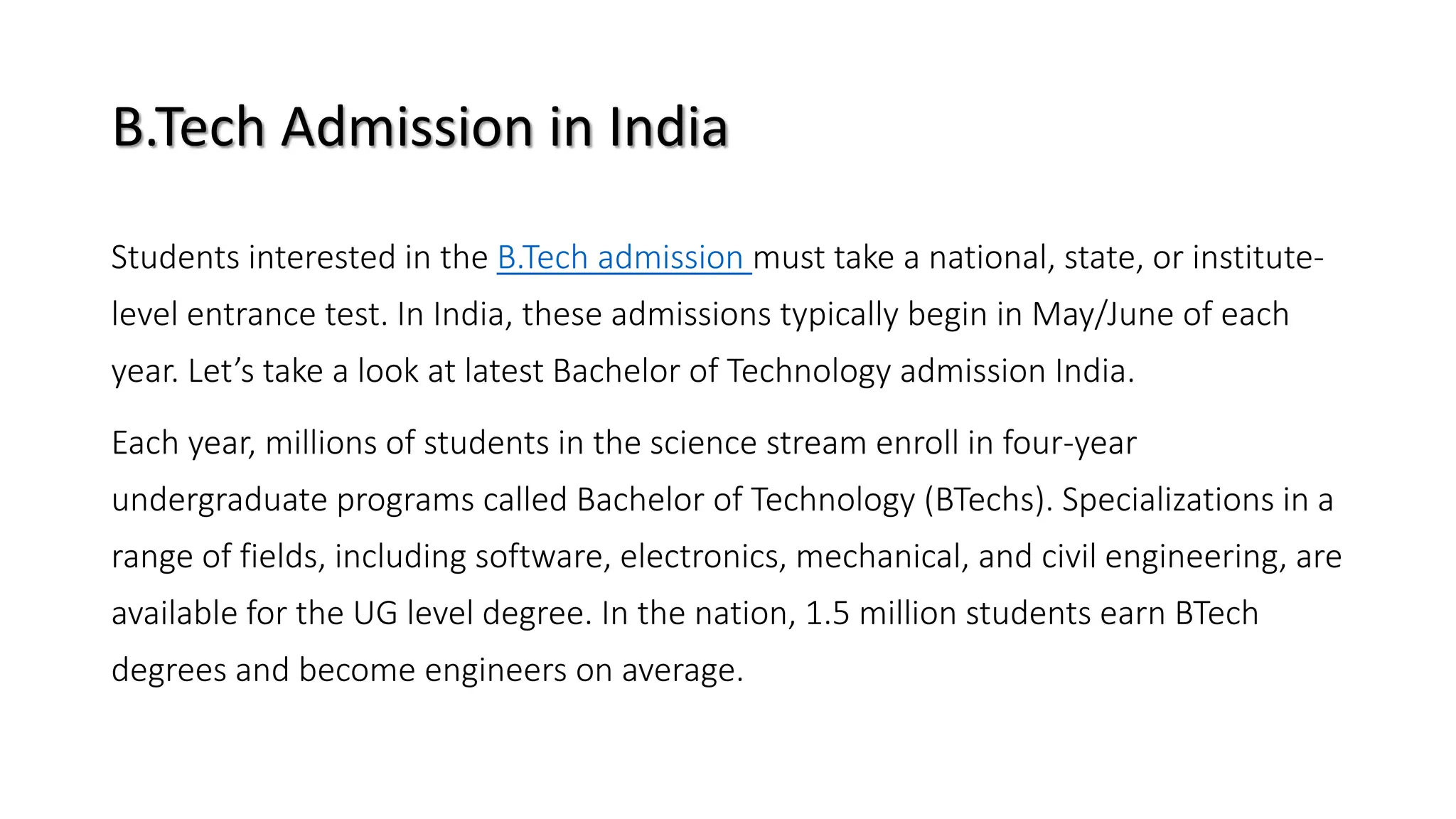 B.Tech Admission in India
Students interested in the B.Tech admission must take a national, state, or institute-
level entrance test. In India, these admissions typically begin in May/June of each
year. Let’s take a look at latest Bachelor of Technology admission India.
Each year, millions of students in the science stream enroll in four-year
undergraduate programs called Bachelor of Technology (BTechs). Specializations in a
range of fields, including software, electronics, mechanical, and civil engineering, are
available for the UG level degree. In the nation, 1.5 million students earn BTech
degrees and become engineers on average.
 