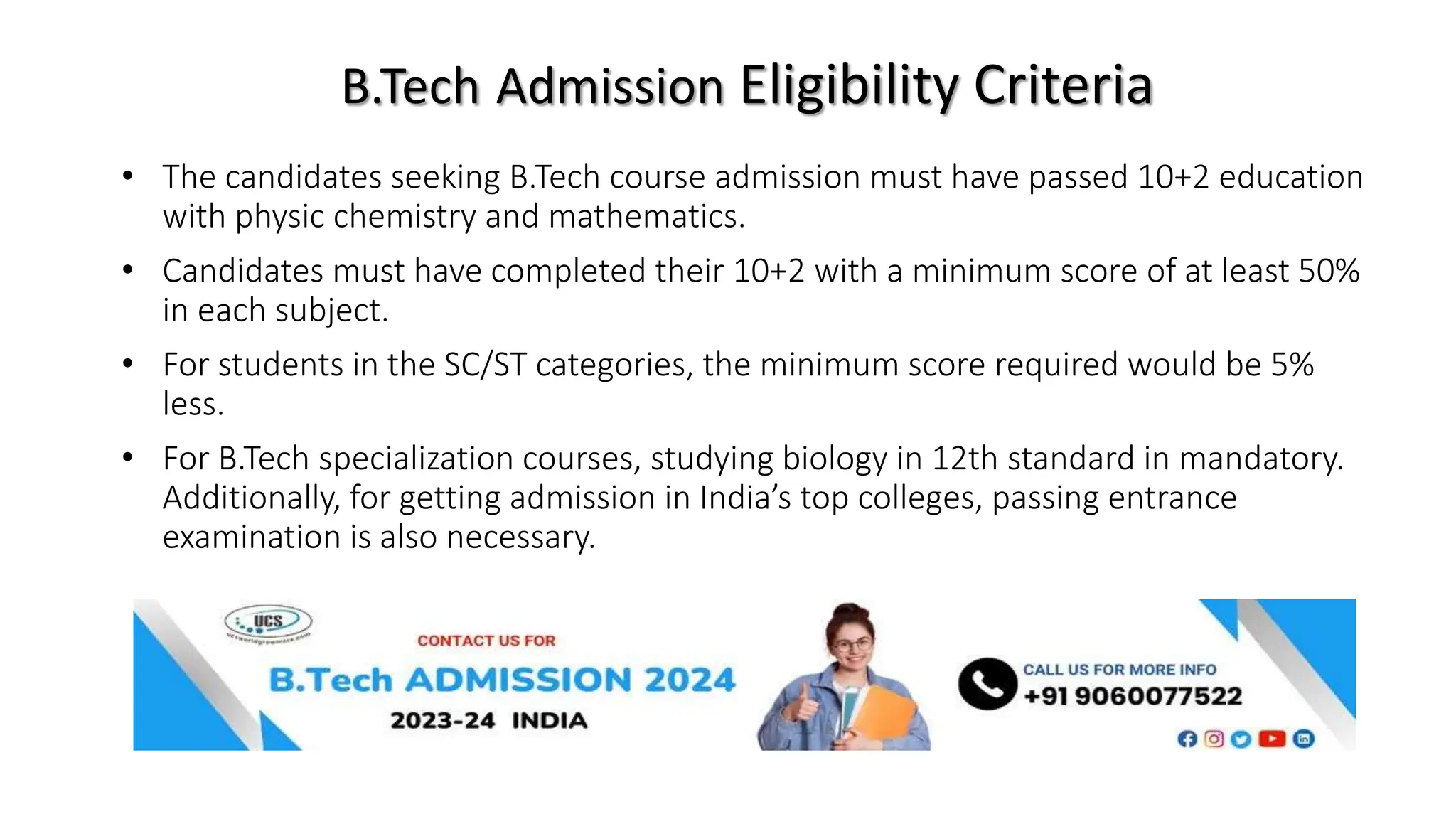 B.Tech Admission Eligibility Criteria
• The candidates seeking B.Tech course admission must have passed 10+2 education
with physic chemistry and mathematics.
• Candidates must have completed their 10+2 with a minimum score of at least 50%
in each subject.
• For students in the SC/ST categories, the minimum score required would be 5%
less.
• For B.Tech specialization courses, studying biology in 12th standard in mandatory.
Additionally, for getting admission in India’s top colleges, passing entrance
examination is also necessary.
 