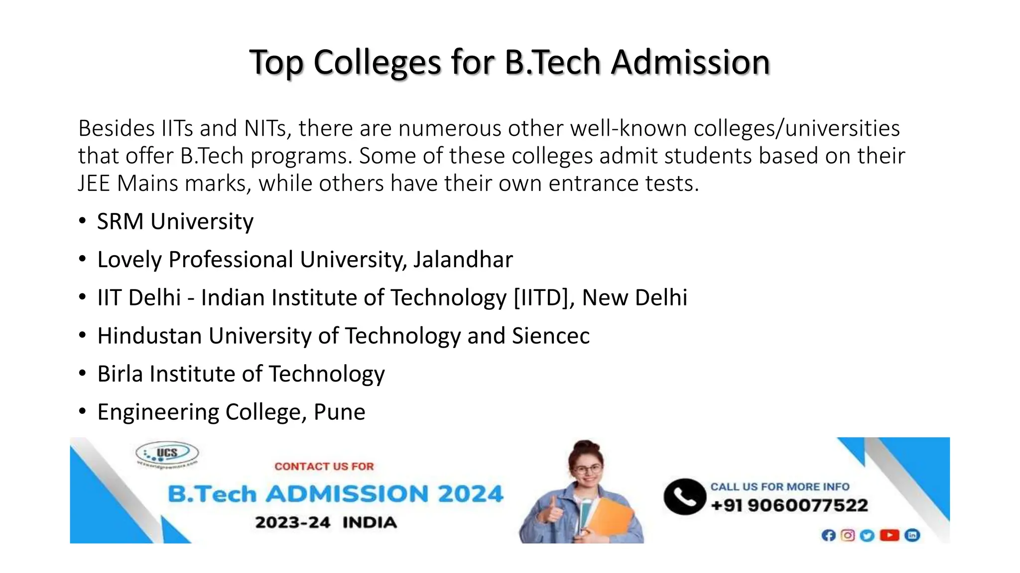 Top Colleges for B.Tech Admission
Besides IITs and NITs, there are numerous other well-known colleges/universities
that offer B.Tech programs. Some of these colleges admit students based on their
JEE Mains marks, while others have their own entrance tests.
• SRM University
• Lovely Professional University, Jalandhar
• IIT Delhi - Indian Institute of Technology [IITD], New Delhi
• Hindustan University of Technology and Siencec
• Birla Institute of Technology
• Engineering College, Pune
 