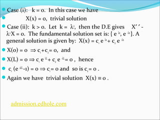 Case (i): k = 0. In this case we have 
 X(x) = 0, trivial solution 
Case (ii): k > 0. Let k = l2, then the D.E gives X¢ ¢ - 
l2 X = 0. The fundamental solution set is: { e lx, e -lx }. A 
general solution is given by: X(x) = c1 e lx + c2 e -lx 
X(0) = 0 Þ c1 + c2 = 0, and 
X(L) = 0 Þ c1 e lL + c2 e -lL = 0 , hence 
 c1 (e 2lL -1) = 0 Þ c1 = 0 and so is c2 = 0 . 
Again we have trivial solution X(x) º 0 . 
admission.edhole.com 
 