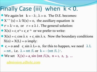 Finally Case (iii) when k < 0. 
We again let k = - l2 , l > 0. The D.E. becomes: 
X ¢ ¢ (x) + l2 X(x) = 0, the auxiliary equation is 
r2 + l2 = 0, or r = ± l i . The general solution: 
X(x) = c1 e ilx + c2 e -ilx or we prefer to write: 
X(x) = c1 cos l x + c2 sin l x. Now the boundary conditions 
X(0) = X(L) = 0 imply: 
 c1 = 0 and c2 sin l L= 0, for this to happen, we need l L 
= np , i.e. l = np /L or k = - (np /L ) 2. 
We set Xn(x) = an sin (np /L)x, n = 1, 2, 3, ... 
admission.edhole.com 
 